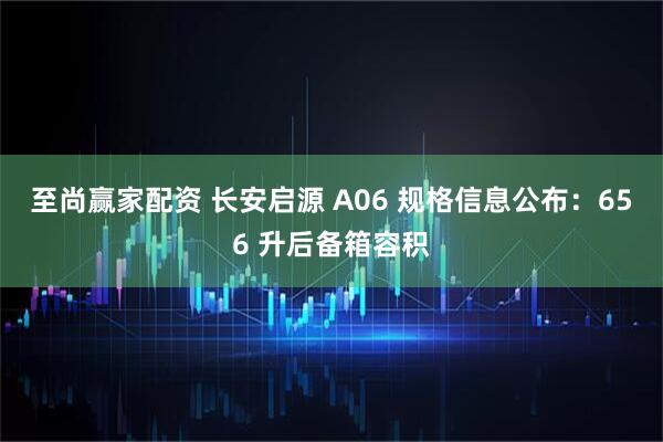 至尚赢家配资 长安启源 A06 规格信息公布：656 升后备箱容积