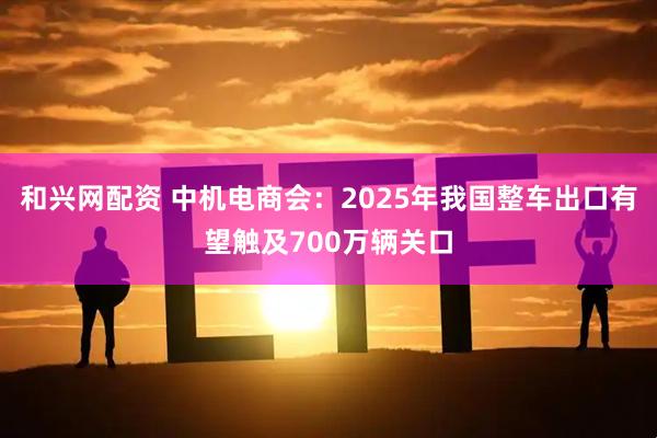 和兴网配资 中机电商会：2025年我国整车出口有望触及700万辆关口