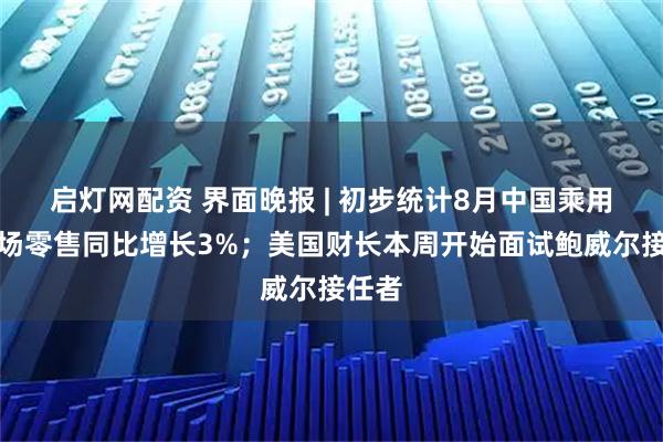 启灯网配资 界面晚报 | 初步统计8月中国乘用车市场零售同比增长3%；美国财长本周开始面试鲍威尔接任者