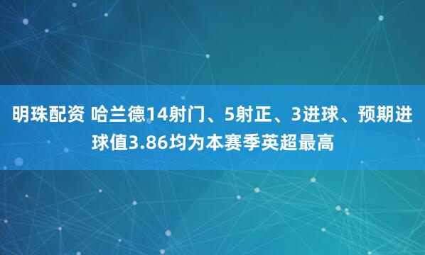 明珠配资 哈兰德14射门、5射正、3进球、预期进球值3.86均为本赛季英超最高