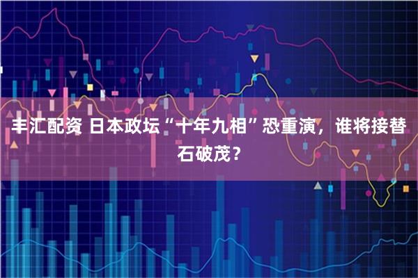 丰汇配资 日本政坛“十年九相”恐重演，谁将接替石破茂？