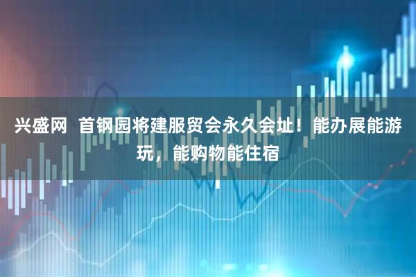 兴盛网  首钢园将建服贸会永久会址！能办展能游玩，能购物能住宿