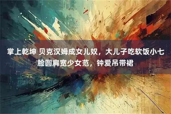 掌上乾坤 贝克汉姆成女儿奴，大儿子吃软饭小七脸圆肩宽少女范，钟爱吊带裙