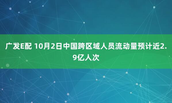 广发E配 10月2日中国跨区域人员流动量预计近2.9亿人次
