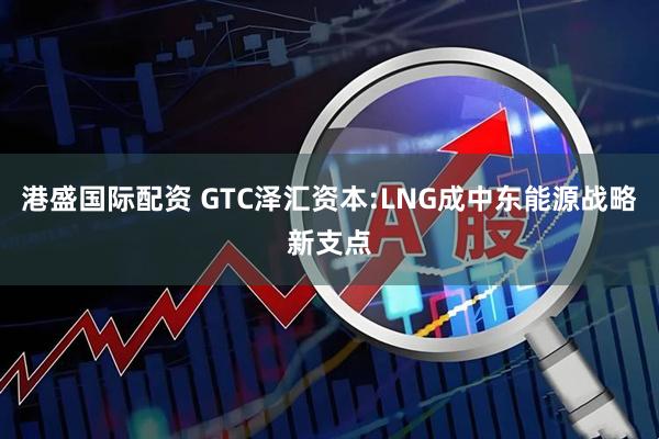 港盛国际配资 GTC泽汇资本:LNG成中东能源战略新支点