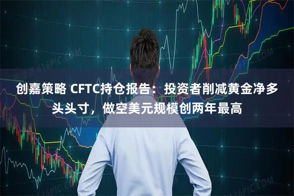 创嘉策略 CFTC持仓报告：投资者削减黄金净多头头寸，做空美元规模创两年最高
