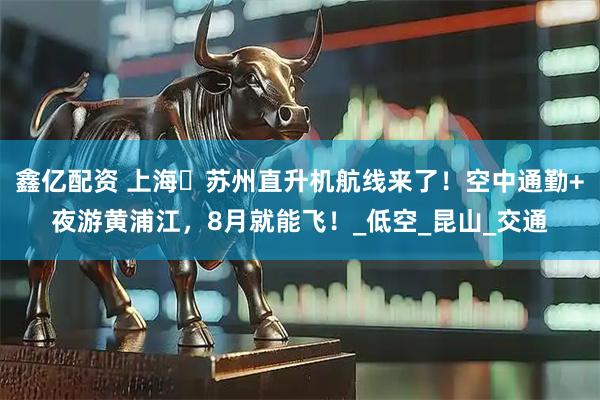 鑫亿配资 上海⇋苏州直升机航线来了！空中通勤+夜游黄浦江，8月就能飞！_低空_昆山_交通