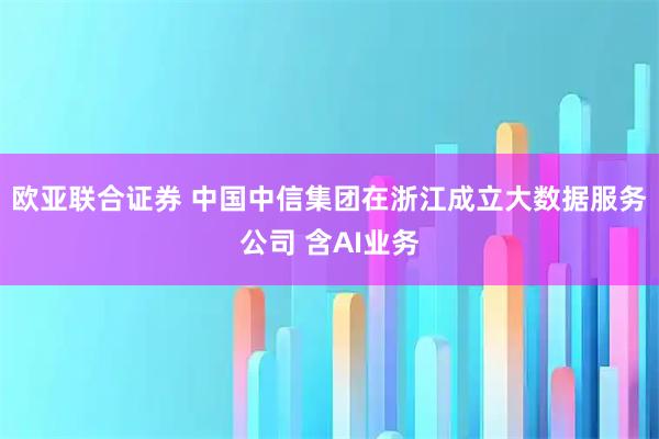 欧亚联合证券 中国中信集团在浙江成立大数据服务公司 含AI业务