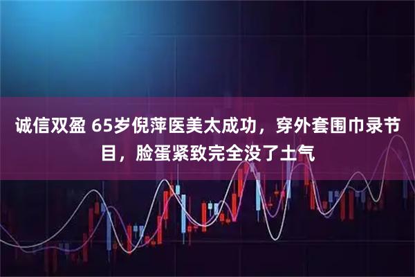 诚信双盈 65岁倪萍医美太成功，穿外套围巾录节目，脸蛋紧致完全没了土气
